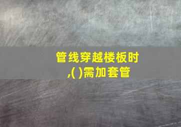 管线穿越楼板时,( )需加套管